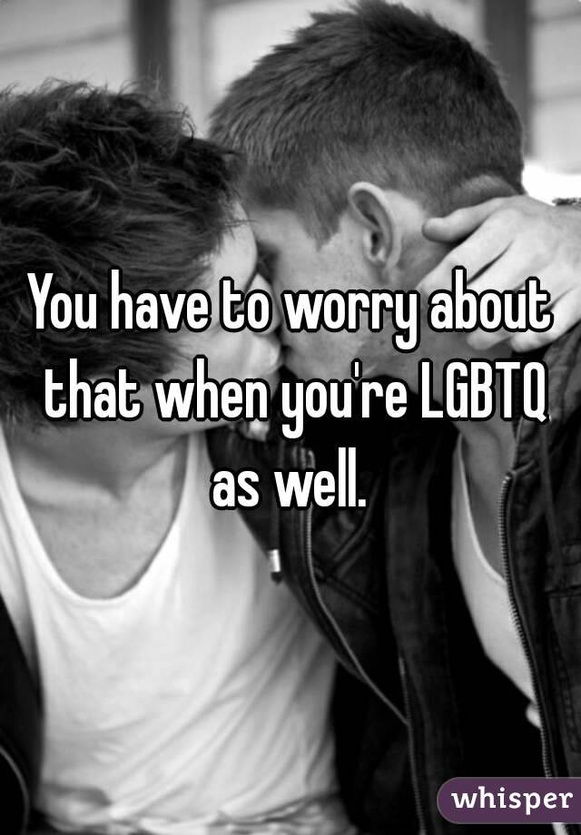You have to worry about that when you're LGBTQ as well. 
