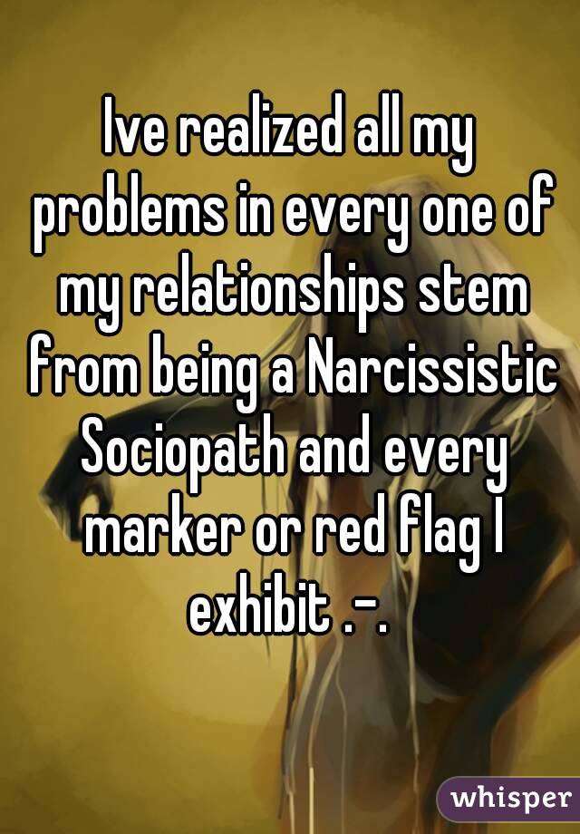 Ive realized all my problems in every one of my relationships stem from being a Narcissistic Sociopath and every marker or red flag I exhibit .-. 