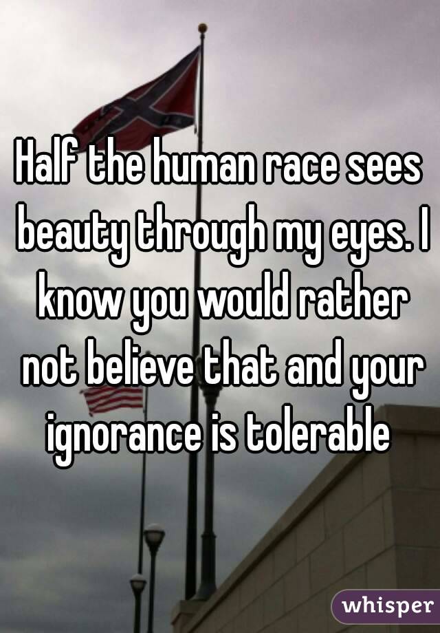 Half the human race sees beauty through my eyes. I know you would rather not believe that and your ignorance is tolerable 