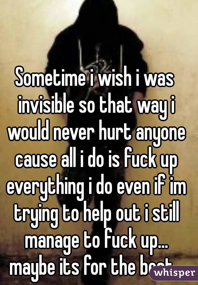Sometime i wish i was invisible so that way i would never hurt anyone cause all i do is fuck up everything i do even if im trying to help out i still manage to fuck up... maybe its for the best...