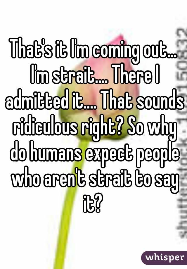 That's it I'm coming out... I'm strait.... There I admitted it.... That sounds ridiculous right? So why do humans expect people who aren't strait to say it? 