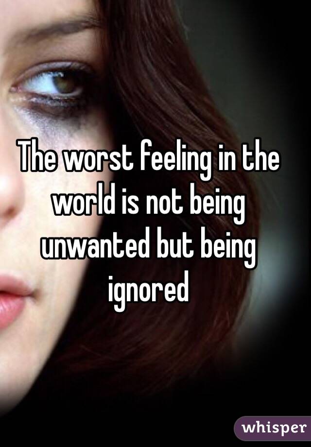 The worst feeling in the world is not being unwanted but being ignored