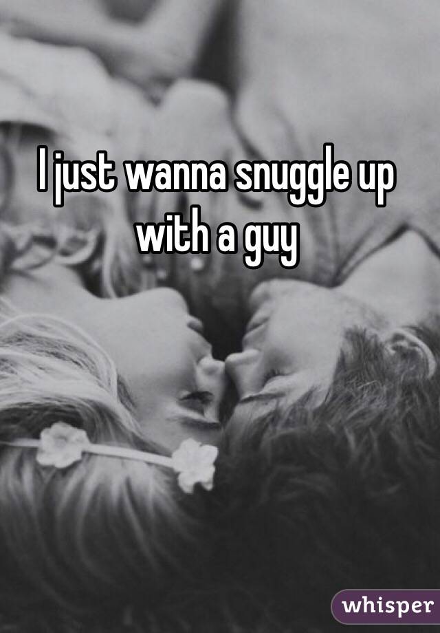 I just wanna snuggle up with a guy