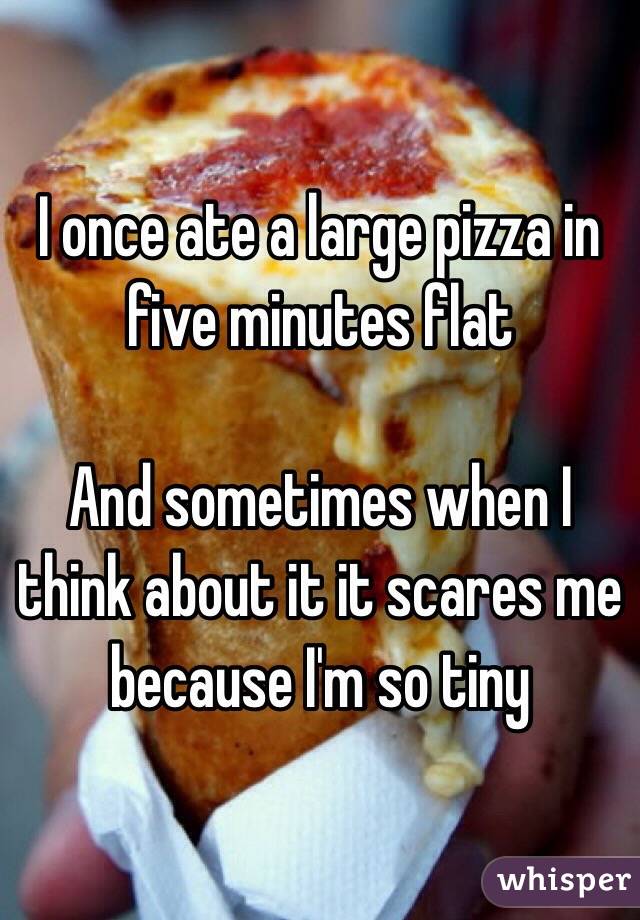 I once ate a large pizza in five minutes flat

And sometimes when I think about it it scares me because I'm so tiny