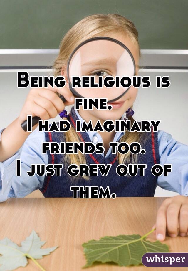 Being religious is fine.
I had imaginary friends too.
I just grew out of them.