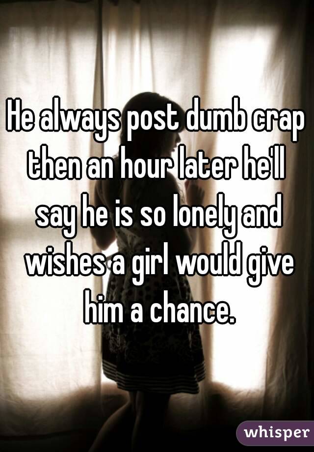 He always post dumb crap then an hour later he'll  say he is so lonely and wishes a girl would give him a chance.