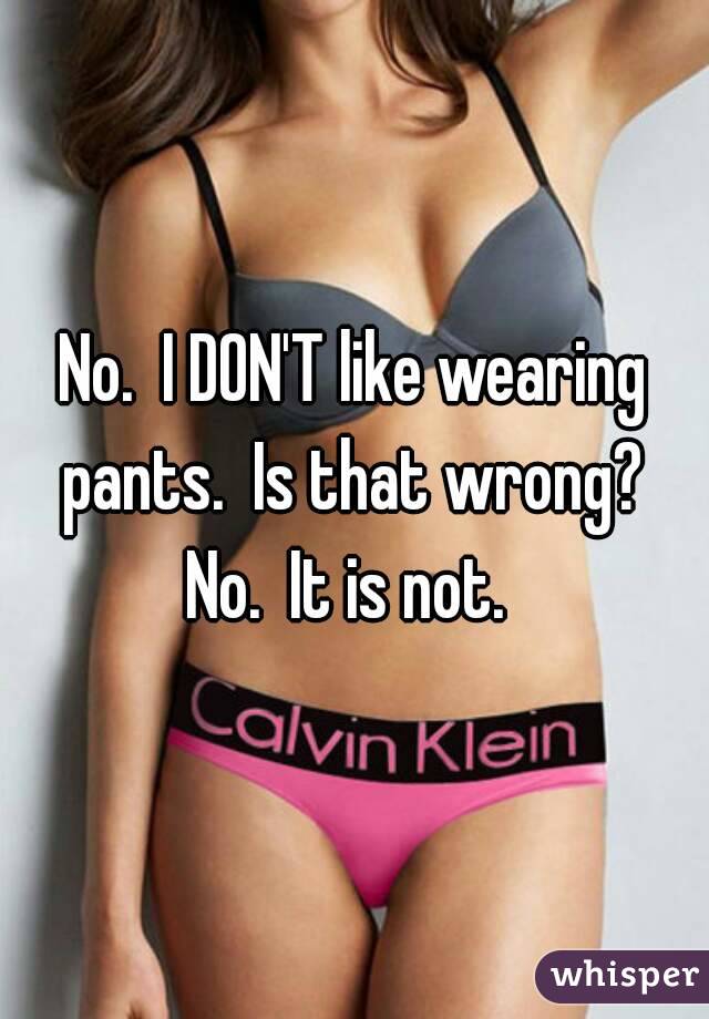 No.  I DON'T like wearing pants.  Is that wrong?  No.  It is not.  
