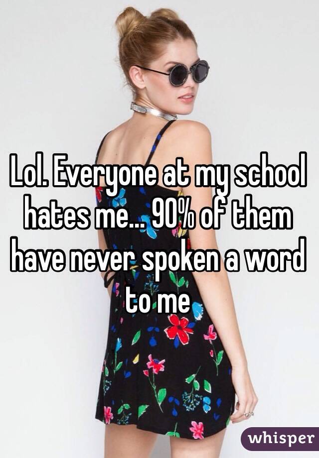 Lol. Everyone at my school hates me... 90% of them have never spoken a word to me