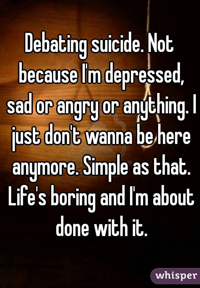 Debating suicide. Not because I'm depressed, sad or angry or anything. I just don't wanna be here anymore. Simple as that. Life's boring and I'm about done with it.