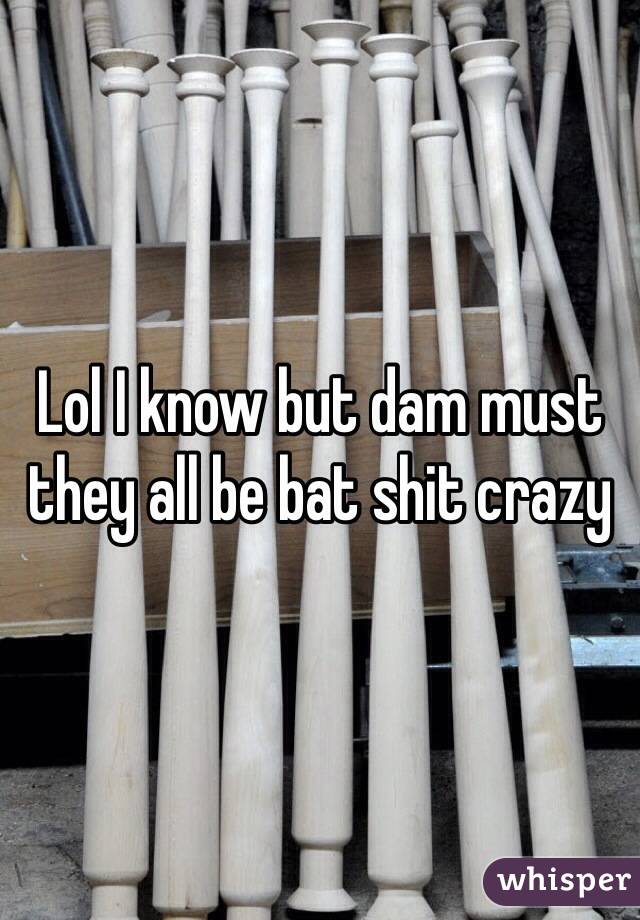 Lol I know but dam must they all be bat shit crazy 