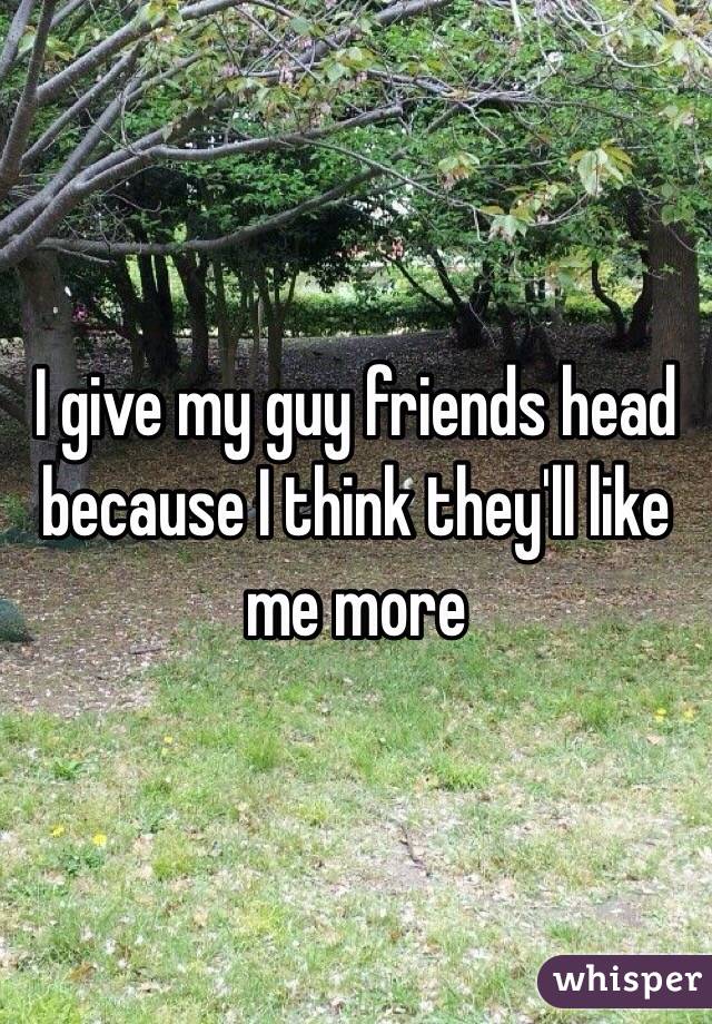 I give my guy friends head because I think they'll like me more 