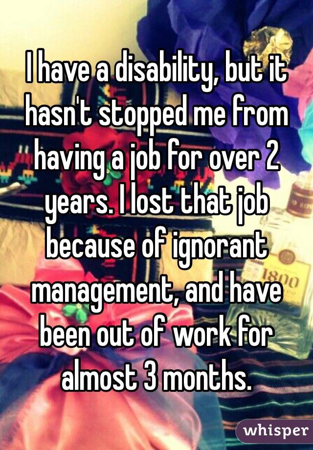 I have a disability, but it hasn't stopped me from having a job for over 2 years. I lost that job because of ignorant management, and have been out of work for almost 3 months.