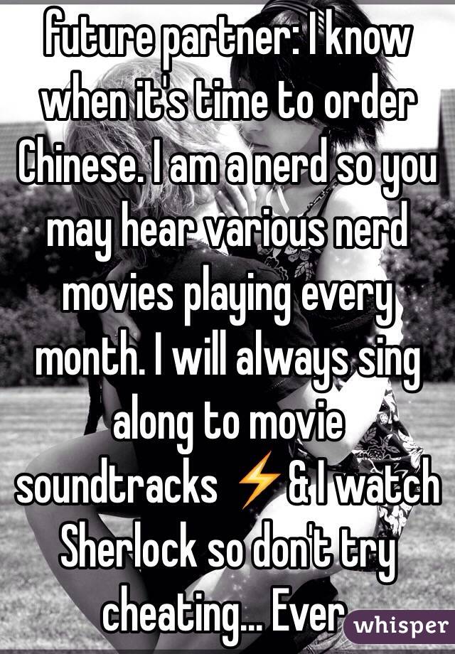future partner: I know when it's time to order Chinese. I am a nerd so you may hear various nerd movies playing every month. I will always sing along to movie soundtracks ⚡️& I watch Sherlock so don't try cheating... Ever. 