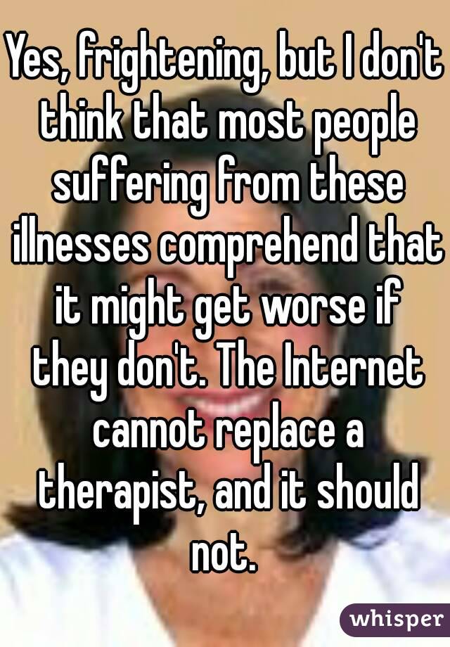 Yes, frightening, but I don't think that most people suffering from these illnesses comprehend that it might get worse if they don't. The Internet cannot replace a therapist, and it should not. 
