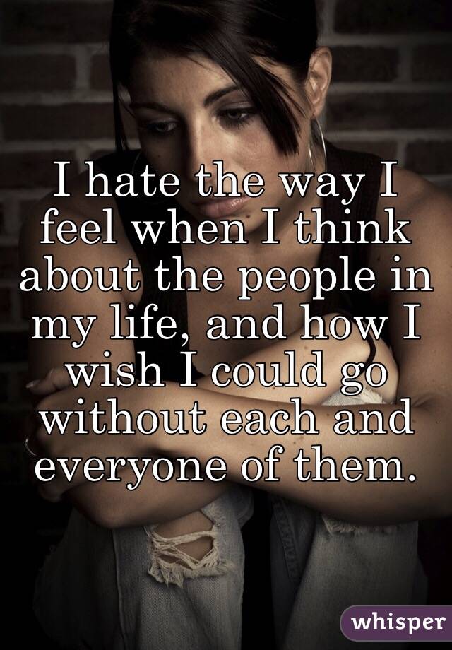 I hate the way I feel when I think about the people in my life, and how I wish I could go without each and everyone of them.
