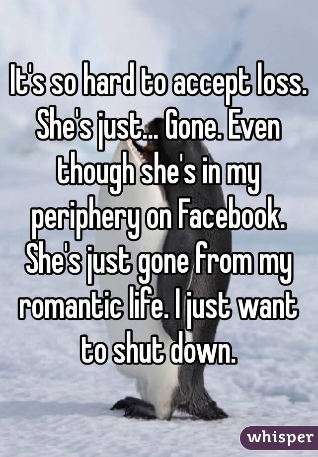 It's so hard to accept loss. She's just... Gone. Even though she's in my periphery on Facebook. She's just gone from my romantic life. I just want to shut down. 