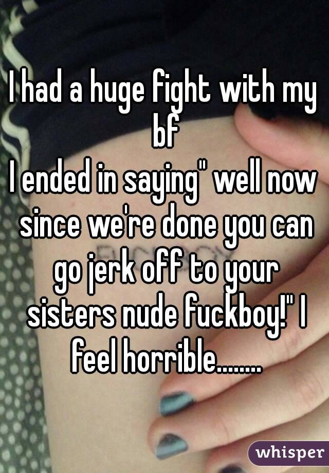I had a huge fight with my bf
I ended in saying" well now since we're done you can go jerk off to your sisters nude fuckboy!" I feel horrible........