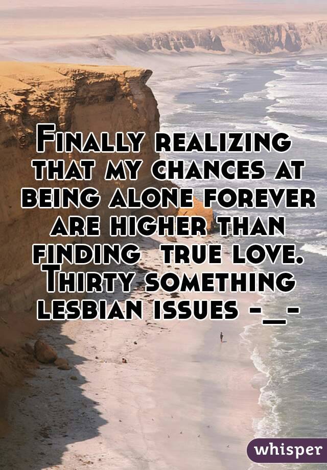 Finally realizing that my chances at being alone forever are higher than finding  true love. Thirty something lesbian issues -_-