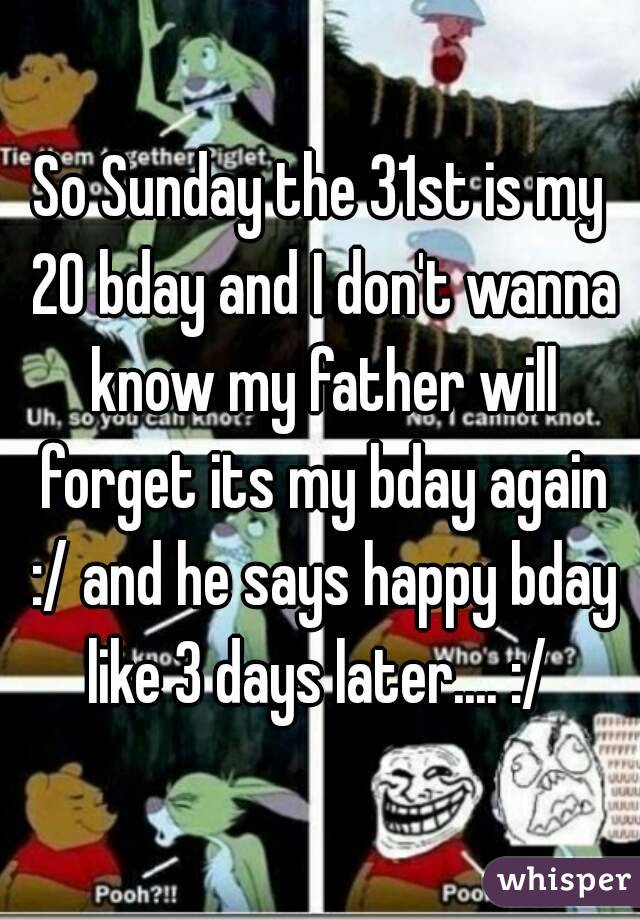 So Sunday the 31st is my 20 bday and I don't wanna know my father will forget its my bday again :/ and he says happy bday like 3 days later.... :/ 