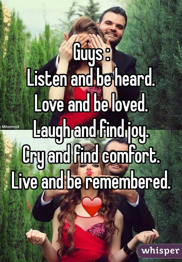 Guys : 
Listen and be heard.
Love and be loved.
Laugh and find joy.
Cry and find comfort.
Live and be remembered.
❤️