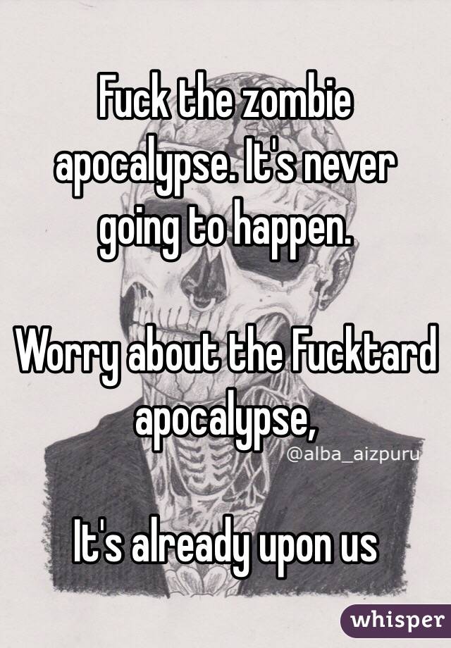 Fuck the zombie apocalypse. It's never going to happen.

Worry about the Fucktard apocalypse, 

It's already upon us
