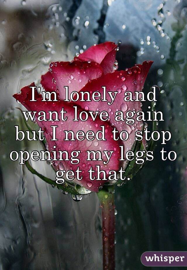 I'm lonely and want love again but I need to stop opening my legs to get that. 
