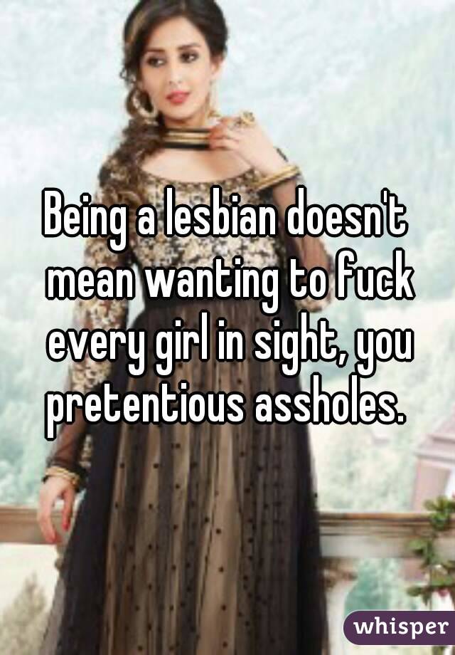 Being a lesbian doesn't mean wanting to fuck every girl in sight, you pretentious assholes. 