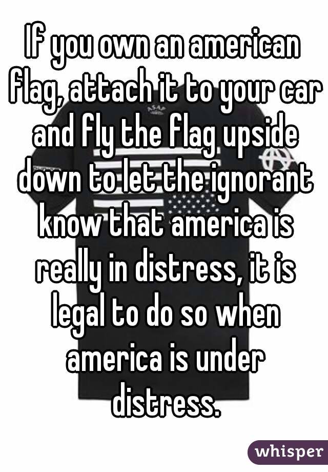 If you own an american flag, attach it to your car and fly the flag upside down to let the ignorant know that america is really in distress, it is legal to do so when america is under distress.