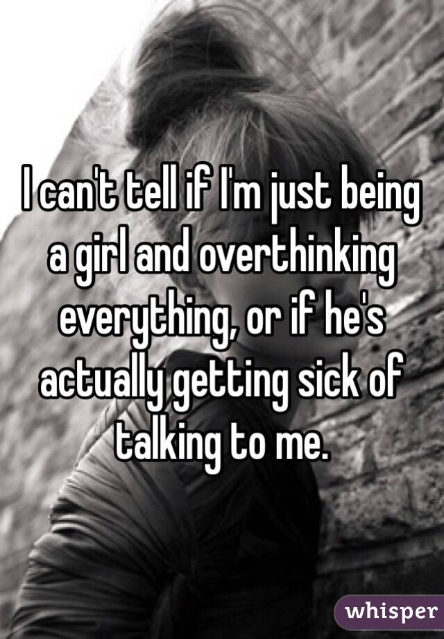 I can't tell if I'm just being a girl and overthinking everything, or if he's actually getting sick of talking to me. 