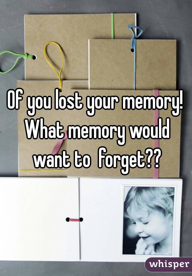 Of you lost your memory! What memory would want to  forget??