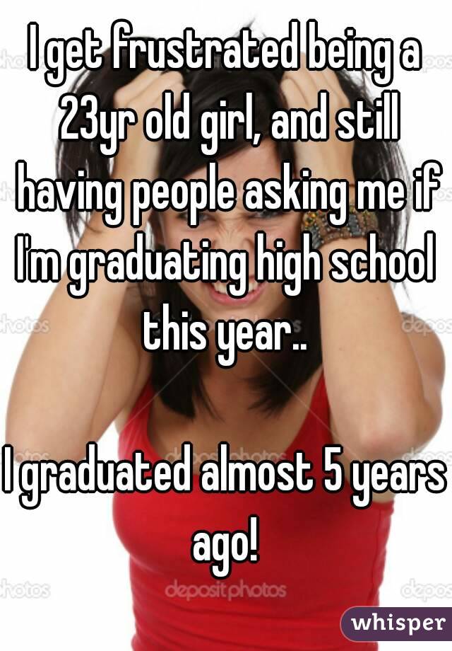 I get frustrated being a 23yr old girl, and still having people asking me if I'm graduating high school  this year.. 

I graduated almost 5 years ago! 