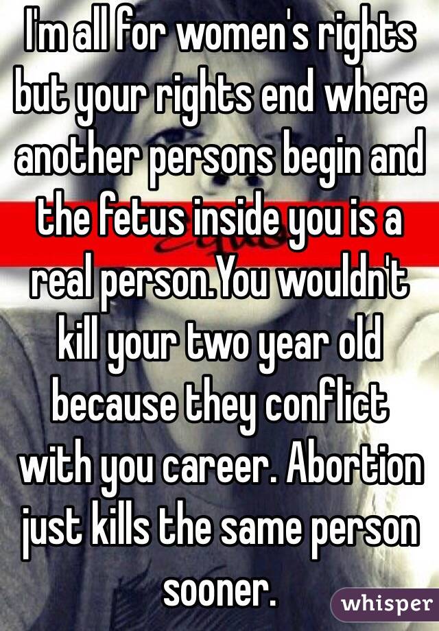 I'm all for women's rights but your rights end where another persons begin and the fetus inside you is a real person.You wouldn't kill your two year old because they conflict with you career. Abortion just kills the same person sooner.