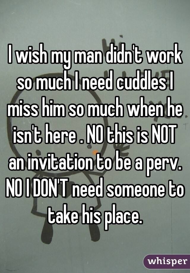 I wish my man didn't work so much I need cuddles I miss him so much when he isn't here . NO this is NOT an invitation to be a perv. NO I DON'T need someone to take his place.
