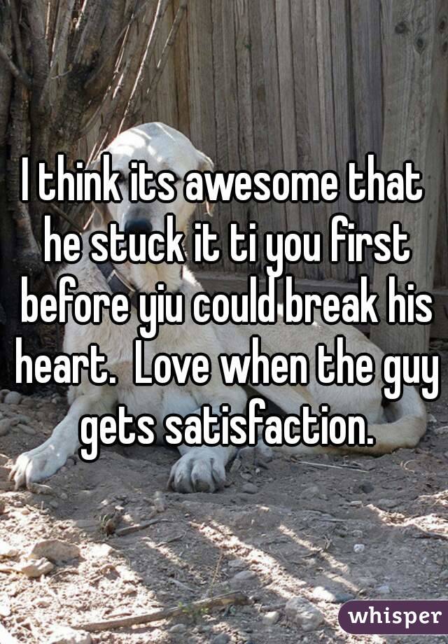 I think its awesome that he stuck it ti you first before yiu could break his heart.  Love when the guy gets satisfaction.