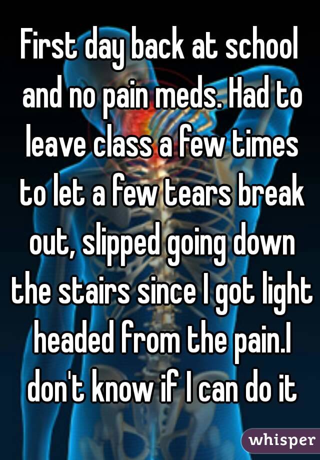 First day back at school and no pain meds. Had to leave class a few times to let a few tears break out, slipped going down the stairs since I got light headed from the pain.I don't know if I can do it