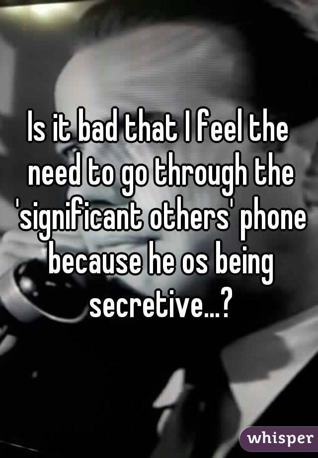 Is it bad that I feel the need to go through the 'significant others' phone because he os being secretive...?