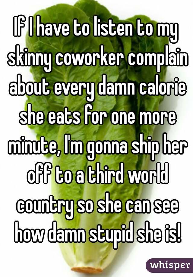 If I have to listen to my skinny coworker complain about every damn calorie she eats for one more minute, I'm gonna ship her off to a third world country so she can see how damn stupid she is!