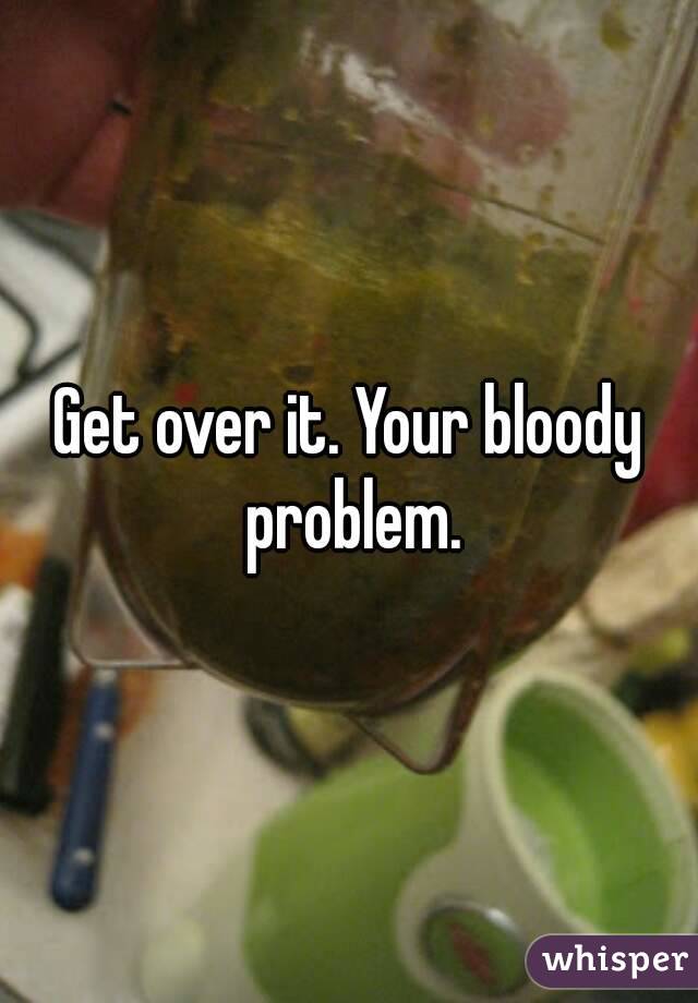 Get over it. Your bloody problem.
