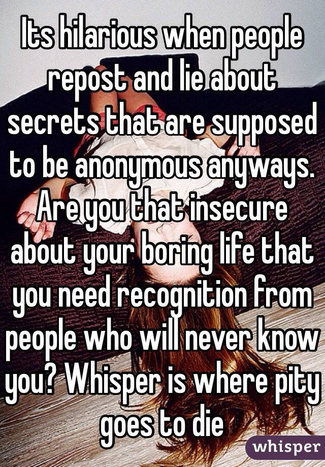 Its hilarious when people repost and lie about secrets that are supposed to be anonymous anyways. Are you that insecure about your boring life that you need recognition from people who will never know you? Whisper is where pity goes to die
