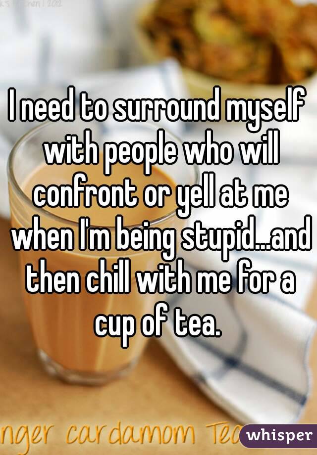 I need to surround myself with people who will confront or yell at me when I'm being stupid...and then chill with me for a cup of tea. 