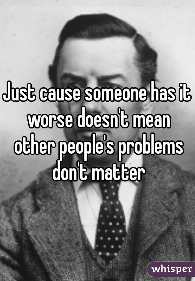 Just cause someone has it worse doesn't mean other people's problems don't matter