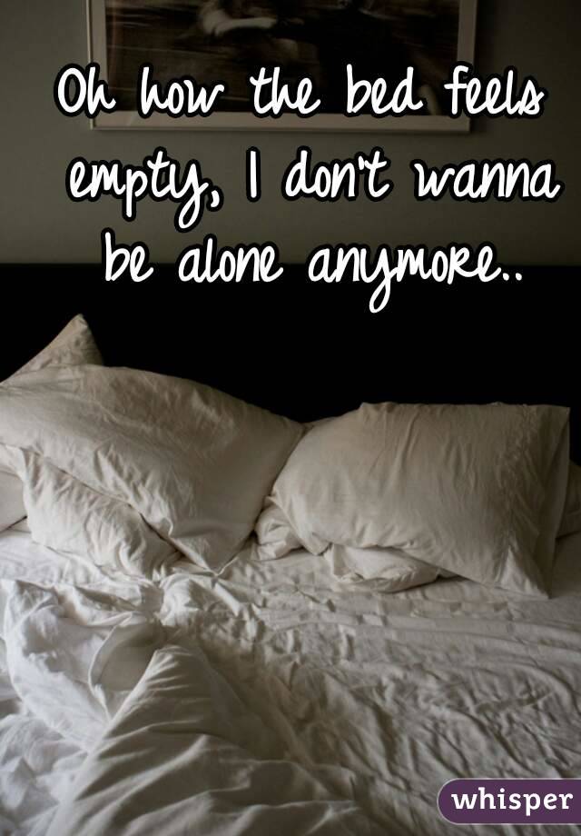 Oh how the bed feels empty, I don't wanna be alone anymore..
