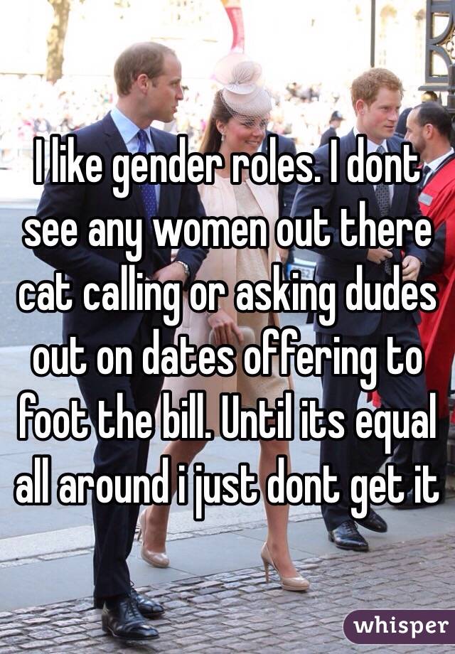 I like gender roles. I dont see any women out there cat calling or asking dudes out on dates offering to foot the bill. Until its equal all around i just dont get it