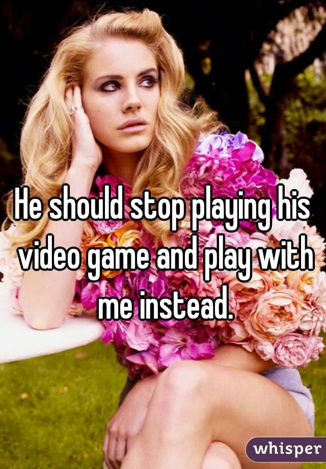 He should stop playing his video game and play with me instead.