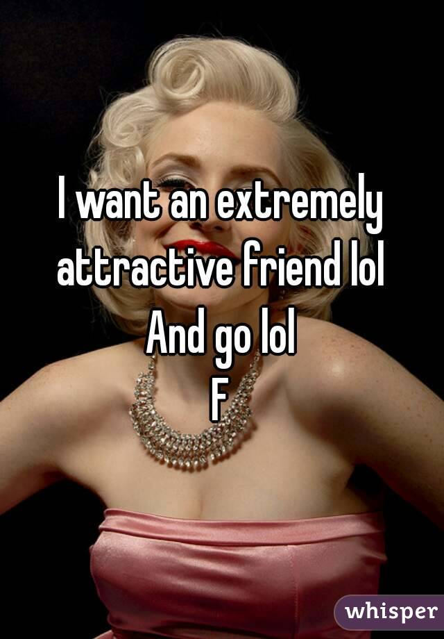 I want an extremely attractive friend lol 
And go lol
F