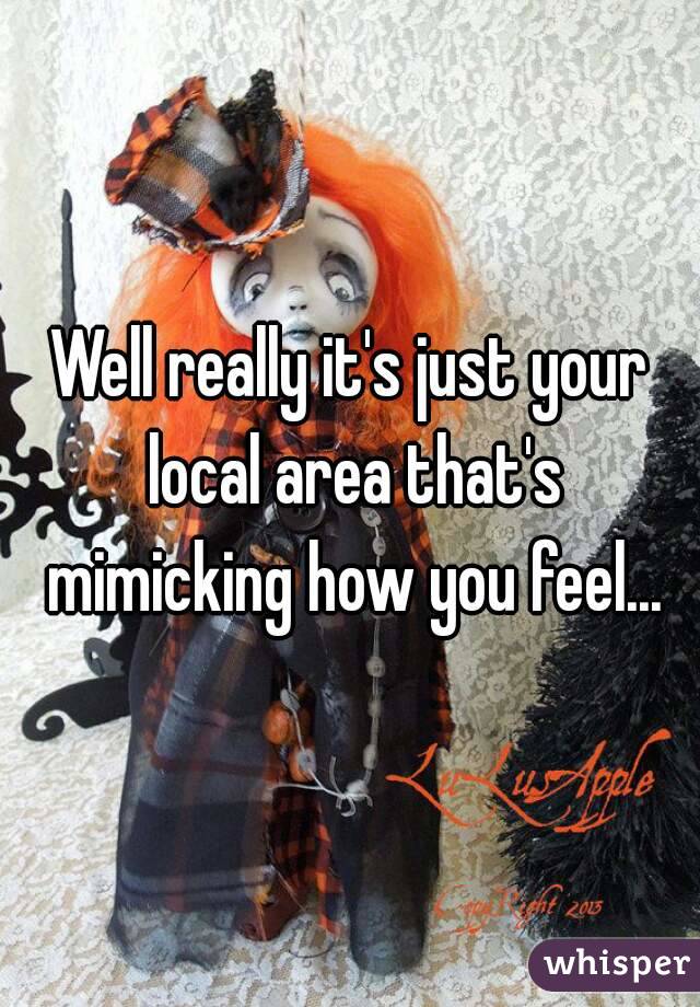 Well really it's just your local area that's mimicking how you feel...