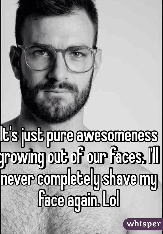 It's just pure awesomeness growing out of our faces. I'll never completely shave my face again. Lol