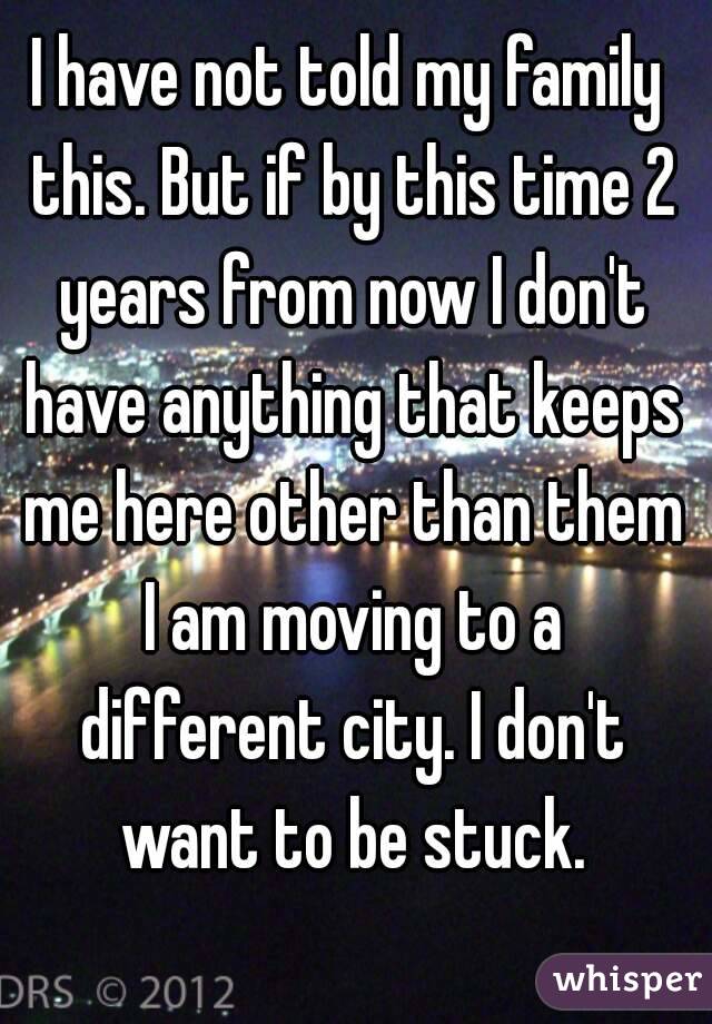 I have not told my family this. But if by this time 2 years from now I don't have anything that keeps me here other than them I am moving to a different city. I don't want to be stuck.