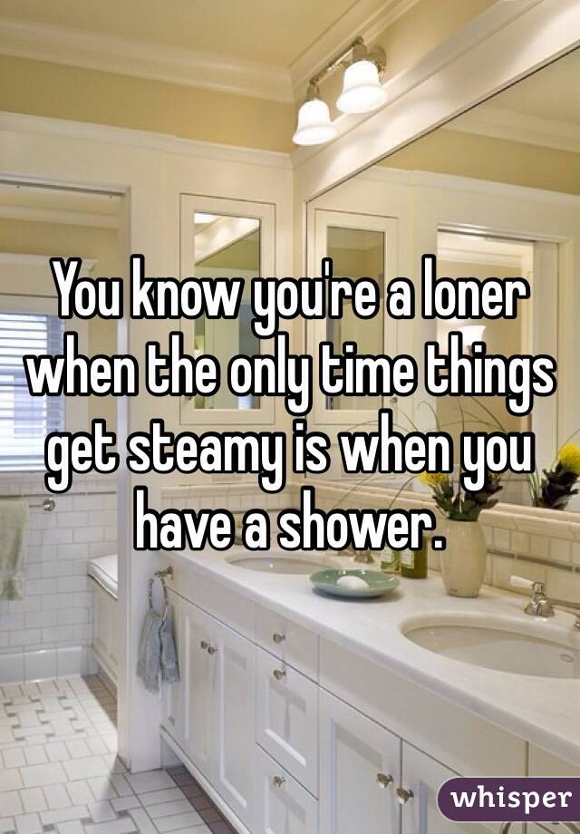You know you're a loner when the only time things get steamy is when you have a shower.