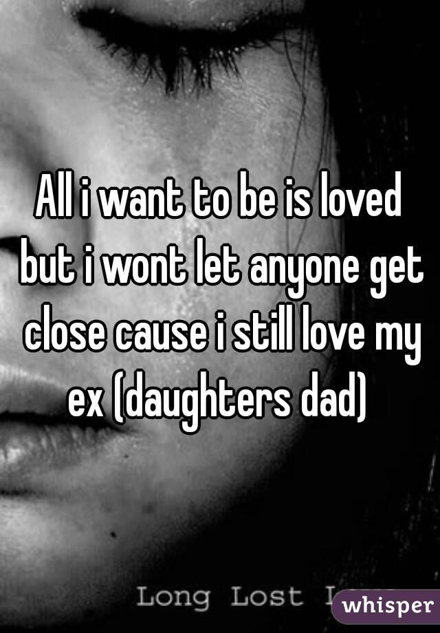 All i want to be is loved but i wont let anyone get close cause i still love my ex (daughters dad) 